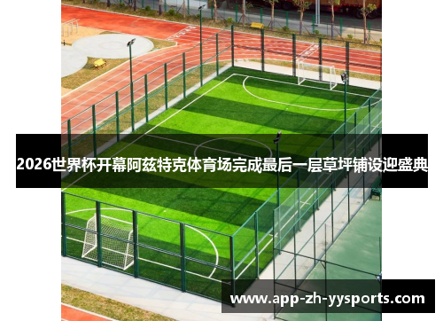 2026世界杯开幕阿兹特克体育场完成最后一层草坪铺设迎盛典